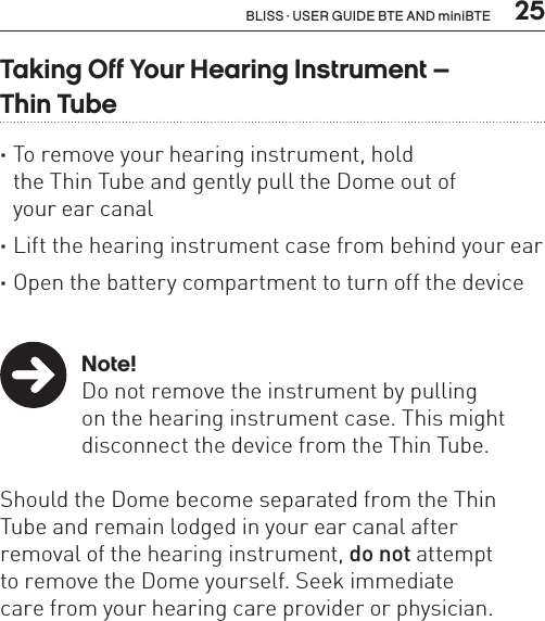  25BLISS · USER GUIDE BTE AND miniBTETaking Off Your Hearing Instrument –  Thin Tube ·To remove your hearing instrument, hold  the Thin Tube and gently pull the Dome out of  your ear canal ·Lift the hearing instrument case from behind your ear ·Open the battery compartment to turn off the device   Note!Do not remove the instrument by pulling  on the hearing instrument case. This might disconnect the device from the Thin Tube. Should the Dome become separated from the Thin Tube and remain lodged in your ear canal after  removal of the hearing instrument, do not attempt  to remove the Dome yourself. Seek immediate  care from your hearing care provider or physician.