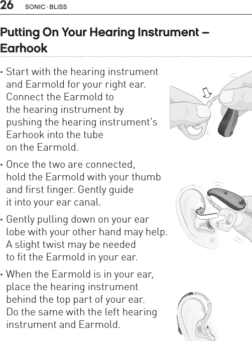 26 sonic · BLissPutting On Your Hearing Instrument –  Earhook ·Start with the hearing instrument  and Earmold for your right ear.  Connect the Earmold to  the hearing instrument by  pushing the hearing instrument&apos;s  Earhook into the tube  on the Earmold.  ·Once the two are connected,  hold the Earmold with your thumb  and first finger. Gently guide  it into your ear canal.  ·Gently pulling down on your ear  lobe with your other hand may help.  A slight twist may be needed  to fit the Earmold in your ear.  ·When the Earmold is in your ear,  place the hearing instrument  behind the top part of your ear.  Do the same with the left hearing  instrument and Earmold.BL_ILLU_miniBTE_PuttingOnInstrumentEarhook1_BW_HI8.1BL_ILLU_miniBTE_PuttingOnInstrumentEarhook2_BW_HI8.2BL_ILLU_miniBTE_PuttingOnInstrumentEarhook3_BW_HI8.3