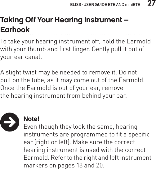  27BLISS · USER GUIDE BTE AND miniBTETaking Off Your Hearing Instrument –  EarhookTo take your hearing instrument off, hold the Earmold with your thumb and first finger. Gently pull it out of your ear canal. A slight twist may be needed to remove it. Do not  pull on the tube, as it may come out of the Earmold.  Once the Earmold is out of your ear, remove  the hearing instrument from behind your ear. Note!  Even though they look the same, hearing     instruments are programmed to fit a specific    ear (right or left). Make sure the correct      hearing instrument is used with the correct    Earmold. Refer to the right and left instrument    markers on pages 18 and 20.