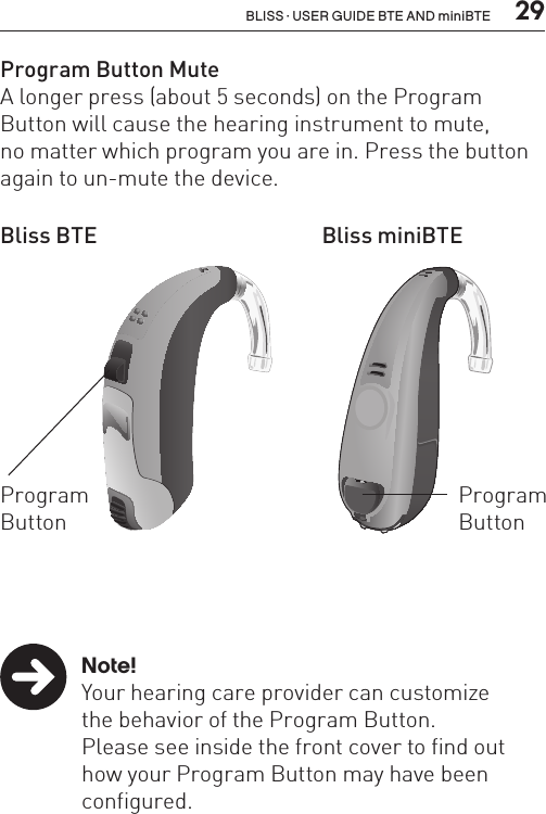  29BLISS · USER GUIDE BTE AND miniBTEProgram Button MuteA longer press (about 5 seconds) on the Program Button will cause the hearing instrument to mute,  no matter which program you are in. Press the button again to un-mute the device.BL_ILLU_miniBTE_WithEarhook_BW_HI3Program Button Bliss BTE Bliss miniBTEBL_ILLU_BTE_WithEarhook_BW_HI3 Note!  Your hearing care provider can customize    the behavior of the Program Button.  Please see inside the front cover to find out    how your Program Button may have been   configured.Program Button 