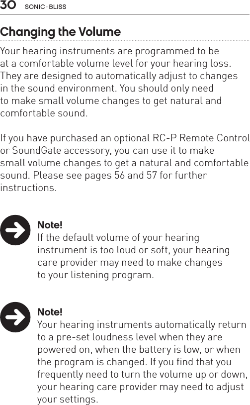 30 sonic · BLissChanging the VolumeYour hearing instruments are programmed to be  at a comfortable volume level for your hearing loss.They are designed to automatically adjust to changes  in the sound environment. You should only need  to make small volume changes to get natural and comfortable sound. If you have purchased an optional RC-P Remote Control or SoundGate accessory, you can use it to make  small volume changes to get a natural and comfortable sound. Please see pages 56 and 57 for further  instructions.  Note!  If the default volume of your hearing    instrument is too loud or soft, your hearing    care provider may need to make changes    to your listening program. Note!  Your hearing instruments automatically return    to a pre-set loudness level when they are    powered on, when the battery is low, or when    the program is changed. If you find that you    frequently need to turn the volume up or down,    your hearing care provider may need to adjust    your settings.