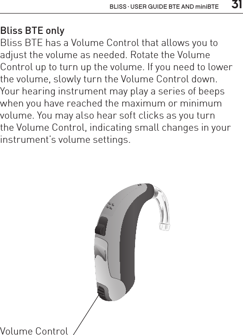  31BLISS · USER GUIDE BTE AND miniBTEBliss BTE onlyBliss BTE has a Volume Control that allows you to adjust the volume as needed. Rotate the Volume Control up to turn up the volume. If you need to lower the volume, slowly turn the Volume Control down.  Your hearing instrument may play a series of beeps when you have reached the maximum or minimum volume. You may also hear soft clicks as you turn  the Volume Control, indicating small changes in your instrument’s volume settings.BL_ILLU_BTE_WithEarhook_BW_HI3Volume Control