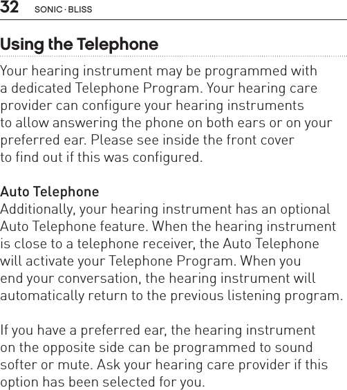 32 sonic · BLissUsing the TelephoneYour hearing instrument may be programmed with  a dedicated Telephone Program. Your hearing care provider can configure your hearing instruments  to allow answering the phone on both ears or on your preferred ear. Please see inside the front cover  to find out if this was configured. Auto TelephoneAdditionally, your hearing instrument has an optional Auto Telephone feature. When the hearing instrument is close to a telephone receiver, the Auto Telephone  will activate your Telephone Program. When you  end your conversation, the hearing instrument will  automatically return to the previous listening program. If you have a preferred ear, the hearing instrument  on the opposite side can be programmed to sound softer or mute. Ask your hearing care provider if this option has been selected for you.