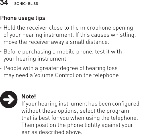 34 sonic · BLissPhone usage tips ·Hold the receiver close to the microphone opening  of your hearing instrument. If this causes whistling, move the receiver away a small distance. ·Before purchasing a mobile phone, test it with  your hearing instrument ·People with a greater degree of hearing loss  may need a Volume Control on the telephone   Note!  If your hearing instrument has been configured    without these options, select the program    that is best for you when using the telephone.    Then position the phone lightly against your    ear as described above. 