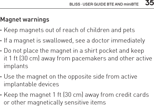  35BLISS · USER GUIDE BTE AND miniBTEMagnet warnings ·Keep magnets out of reach of children and pets ·If a magnet is swallowed, see a doctor immediately  ·Do not place the magnet in a shirt pocket and keep  it 1 ft (30 cm) away from pacemakers and other active implants ·Use the magnet on the opposite side from active implantable devices ·Keep the magnet 1 ft (30 cm) away from credit cards or other magnetically sensitive items