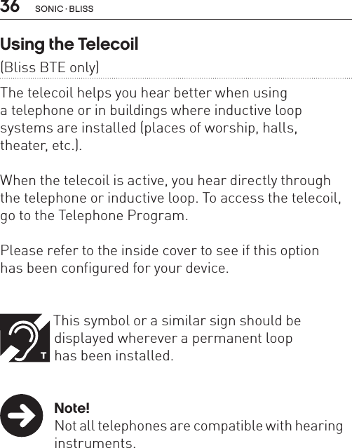 36 sonic · BLissUsing the Telecoil  (Bliss BTE only)The telecoil helps you hear better when using  a telephone or in buildings where inductive loop systems are installed (places of worship, halls,  theater, etc.). When the telecoil is active, you hear directly through the telephone or inductive loop. To access the telecoil, go to the Telephone Program.  Please refer to the inside cover to see if this option  has been configured for your device. This symbol or a similar sign should be      displayed wherever a permanent loop    has been installed. Note!  Not all telephones are compatible with hearing   instruments.