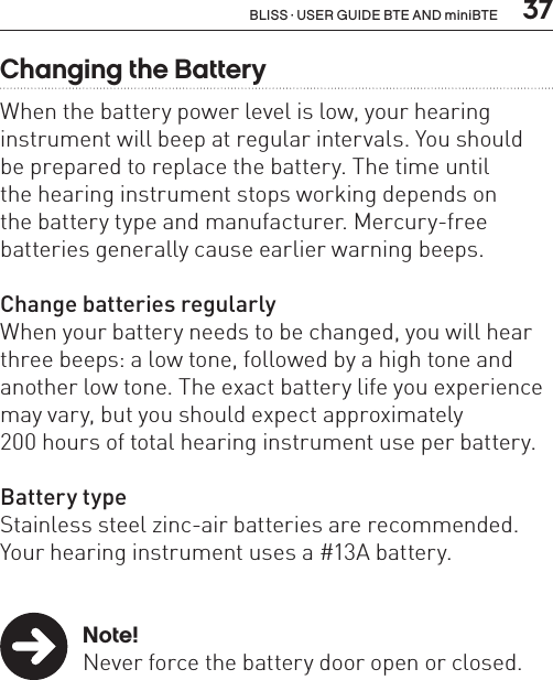  37BLISS · USER GUIDE BTE AND miniBTEChanging the BatteryWhen the battery power level is low, your hearing instrument will beep at regular intervals. You should  be prepared to replace the battery. The time until  the hearing instrument stops working depends on  the battery type and manufacturer. Mercury-free batteries generally cause earlier warning beeps.Change batteries regularlyWhen your battery needs to be changed, you will hear three beeps: a low tone, followed by a high tone and another low tone. The exact battery life you experience may vary, but you should expect approximately  200 hours of total hearing instrument use per battery.Battery typeStainless steel zinc-air batteries are recommended.Your hearing instrument uses a #13A battery. Note!  Never force the battery door open or closed.  