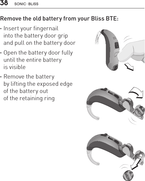 38 sonic · BLissRemove the old battery from your Bliss BTE: ·Insert your fingernail  into the battery door grip  and pull on the battery door ·Open the battery door fully  until the entire battery  is visible ·Remove the battery  by lifting the exposed edge  of the battery out  of the retaining ringBL_ILLU_BTE_RemoveBattery1_BW_HI6.1BL_ILLU_BTE_RemoveBattery2_BW_HI6.2BL_ILLU_BTE_RemoveBattery3_BW_HI6.3