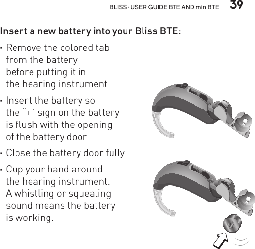  39BLISS · USER GUIDE BTE AND miniBTEInsert a new battery into your Bliss BTE: ·Remove the colored tab  from the battery  before putting it in  the hearing instrument ·Insert the battery so  the “+” sign on the battery  is flush with the opening  of the battery door ·Close the battery door fully ·Cup your hand around  the hearing instrument.  A whistling or squealing  sound means the battery  is working.BL_ILLU_BTE_InsertBattery1_BW_HI7.1BL_ILLU_BTE_InsertBattery2_BW_HI7.2