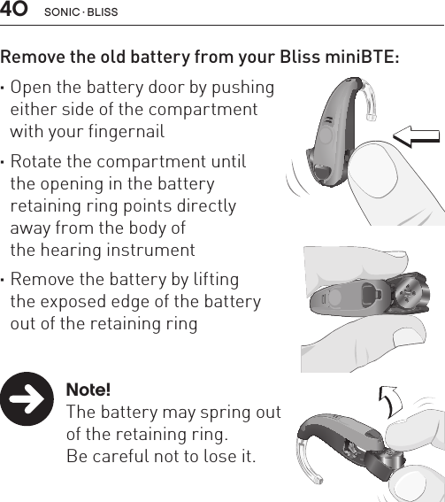 40 sonic · BLissRemove the old battery from your Bliss miniBTE: ·Open the battery door by pushing  either side of the compartment  with your fingernail       ·Rotate the compartment until  the opening in the battery  retaining ring points directly  away from the body of  the hearing instrument ·Remove the battery by lifting  the exposed edge of the battery  out of the retaining ring   Note!  The battery may spring out    of the retaining ring.    Be careful not to lose it.BL_ILLU_miniBTE_RemoveBattery1_BW_HI9.1BL_ILLU_miniBTE_RemoveBattery2_BW_HI9.2BL_ILLU_miniBTE_RemoveBattery3_BW_HI9.3