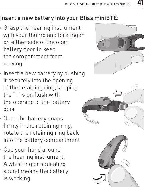  41BLISS · USER GUIDE BTE AND miniBTEInsert a new battery into your Bliss miniBTE: ·Grasp the hearing instrument  with your thumb and forefinger  on either side of the open  battery door to keep  the compartment from  moving ·Insert a new battery by pushing  it securely into the opening  of the retaining ring, keeping  the &quot;+&quot; sign flush with  the opening of the battery  door ·Once the battery snaps  firmly in the retaining ring,  rotate the retaining ring back  into the battery compartment  ·Cup your hand around  the hearing instrument.  A whistling or squealing  sound means the battery  is working.BL_ILLU_miniBTE_InsertBattery2_BW_HI10.2BL_ILLU_miniBTE_InsertBattery3_BW_HI10.3BL_ILLU_miniBTE_InsertBattery1_BW_HI10.1