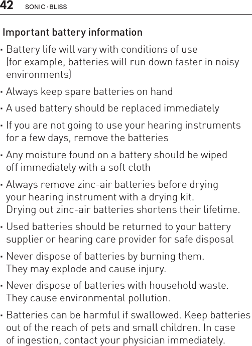 42 sonic · BLiss Important battery information ·Battery life will vary with conditions of use  (for example, batteries will run down faster in noisy environments) ·Always keep spare batteries on hand ·A used battery should be replaced immediately ·If you are not going to use your hearing instruments for a few days, remove the batteries ·Any moisture found on a battery should be wiped  off immediately with a soft cloth ·Always remove zinc-air batteries before drying  your hearing instrument with a drying kit.  Drying out zinc-air batteries shortens their lifetime. ·Used batteries should be returned to your battery supplier or hearing care provider for safe disposal ·Never dispose of batteries by burning them.  They may explode and cause injury. ·Never dispose of batteries with household waste. They cause environmental pollution. ·Batteries can be harmful if swallowed. Keep batteries out of the reach of pets and small children. In case  of ingestion, contact your physician immediately.