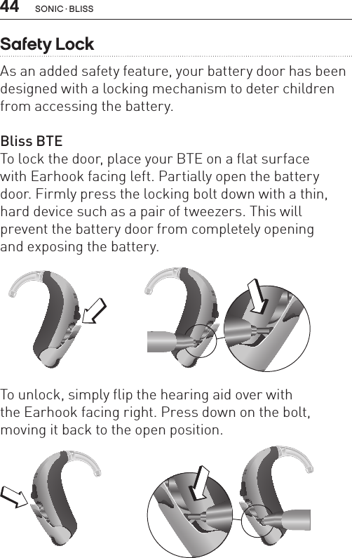 44 sonic · BLissSafety LockAs an added safety feature, your battery door has been designed with a locking mechanism to deter children from accessing the battery.Bliss BTETo lock the door, place your BTE on a flat surface  with Earhook facing left. Partially open the battery door. Firmly press the locking bolt down with a thin, hard device such as a pair of tweezers. This will prevent the battery door from completely opening  and exposing the battery.BL_ILLU_BTE_SafetyLock1_BW_HI8.1BL_ILLU_BTE_SafetyLock2_BW_HI8.2To unlock, simply flip the hearing aid over with  the Earhook facing right. Press down on the bolt, moving it back to the open position.BL_ILLU_BTE_SafetyLock3_BW_HI8.3BL_ILLU_BTE_SafetyLock4_BW_HI8.4