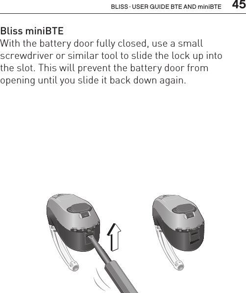  45BLISS · USER GUIDE BTE AND miniBTEBL_ILLU_miniBTE_SafetyLock1_BW_HI11.1BL_ILLU_miniBTE_SafetyLock2_BW_HI11.2Bliss miniBTEWith the battery door fully closed, use a small  screwdriver or similar tool to slide the lock up into  the slot. This will prevent the battery door from  opening until you slide it back down again.