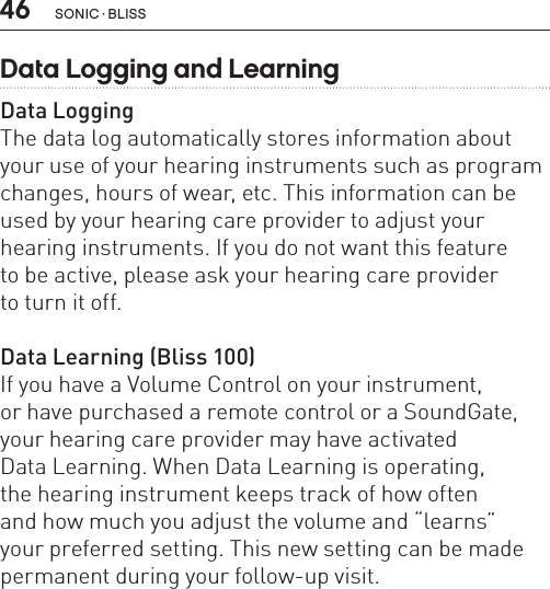 46 sonic · BLissData Logging and LearningData LoggingThe data log automatically stores information about your use of your hearing instruments such as program changes, hours of wear, etc. This information can be used by your hearing care provider to adjust your hearing instruments. If you do not want this feature  to be active, please ask your hearing care provider  to turn it off.Data Learning (Bliss 100)If you have a Volume Control on your instrument,  or have purchased a remote control or a SoundGate, your hearing care provider may have activated  Data Learning. When Data Learning is operating,  the hearing instrument keeps track of how often  and how much you adjust the volume and “learns”  your preferred setting. This new setting can be made permanent during your follow-up visit. 