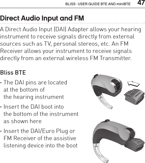  47BLISS · USER GUIDE BTE AND miniBTEDirect Audio Input and FMA Direct Audio Input (DAI) Adapter allows your hearing instrument to receive signals directly from external sources such as TV, personal stereos, etc. An FM Receiver allows your instrument to receive signals directly from an external wireless FM Transmitter.Bliss BTE  ·The DAI pins are located  at the bottom of  the hearing instrument ·Insert the DAI boot into  the bottom of the instrument  as shown here ·Insert the DAI/Euro Plug or  FM Receiver of the assistive  listening device into the bootBL_ILLU_BTE_AttachingDAIBoot2_BW_HI15BL_ILLU_BTE_AttachingDAIBoot3_BW_HI16