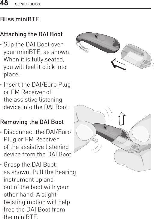 48 sonic · BLissBliss miniBTE   Attaching the DAI Boot  ·Slip the DAI Boot over your miniBTE, as shown.  When it is fully seated,  you will feel it click into  place. ·Insert the DAI/Euro Plug  or FM Receiver of  the assistive listening  device into the DAI Boot Removing the DAI Boot ·Disconnect the DAI/Euro  Plug or FM Receiver  of the assistive listening  device from the DAI Boot ·Grasp the DAI Boot  as shown. Pull the hearing  instrument up and  out of the boot with your  other hand. A slight  twisting motion will help  free the DAI Boot from  the miniBTE.BL_ILLU_miniBTE_RemoveDAIBoot_BW_HI13BL_ILLU_miniBTE_AttachingDAIBoot1_BW_HI12.1