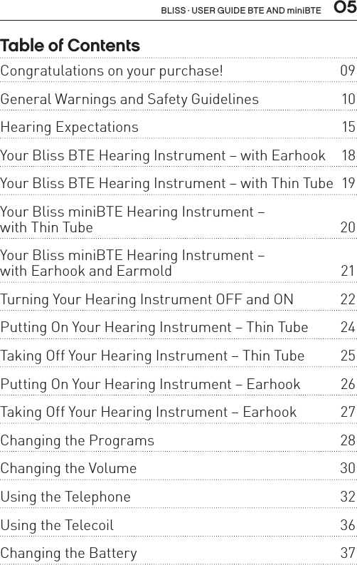 05BLISS · USER GUIDE BTE AND miniBTETable of ContentsCongratulations on your purchase!  09General Warnings and Safety Guidelines   10Hearing Expectations  15Your Bliss BTE Hearing Instrument – with Earhook  18Your Bliss BTE Hearing Instrument – with Thin Tube  19Your Bliss miniBTE Hearing Instrument –  with Thin Tube  20Your Bliss miniBTE Hearing Instrument –  with Earhook and Earmold  21Turning Your Hearing Instrument OFF and ON  22Putting On Your Hearing Instrument – Thin Tube  24Taking Off Your Hearing Instrument – Thin Tube  25Putting On Your Hearing Instrument – Earhook  26Taking Off Your Hearing Instrument – Earhook  27Changing the Programs   28Changing the Volume  30Using the Telephone  32Using the Telecoil  36Changing the Battery  37