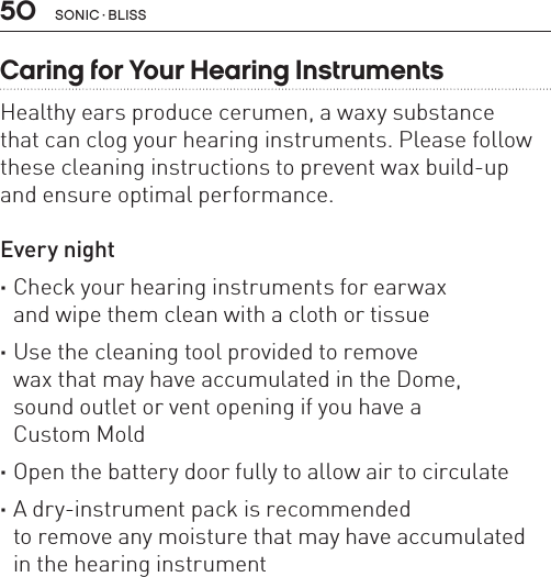 50 sonic · BLissCaring for Your Hearing InstrumentsHealthy ears produce cerumen, a waxy substance  that can clog your hearing instruments. Please follow these cleaning instructions to prevent wax build-up  and ensure optimal performance.Every night ·Check your hearing instruments for earwax  and wipe them clean with a cloth or tissue ·Use the cleaning tool provided to remove  wax that may have accumulated in the Dome,  sound outlet or vent opening if you have a  Custom Mold ·Open the battery door fully to allow air to circulate ·A dry-instrument pack is recommended  to remove any moisture that may have accumulated  in the hearing instrument