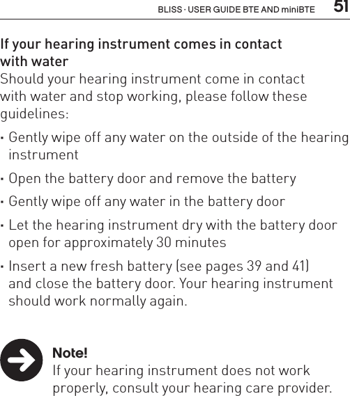  51BLISS · USER GUIDE BTE AND miniBTEIf your hearing instrument comes in contact  with waterShould your hearing instrument come in contact  with water and stop working, please follow these guidelines: ·Gently wipe off any water on the outside of the hearing instrument ·Open the battery door and remove the battery ·Gently wipe off any water in the battery door ·Let the hearing instrument dry with the battery door open for approximately 30 minutes ·Insert a new fresh battery (see pages 39 and 41)  and close the battery door. Your hearing instrument should work normally again. Note!  If your hearing instrument does not work    properly, consult your hearing care provider.