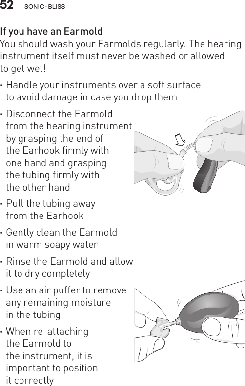 52 sonic · BLissIf you have an EarmoldYou should wash your Earmolds regularly. The hearing instrument itself must never be washed or allowed  to get wet! ·Handle your instruments over a soft surface  to avoid damage in case you drop them ·Disconnect the Earmold  from the hearing instrument  by grasping the end of  the Earhook firmly with  one hand and grasping  the tubing firmly with  the other hand ·Pull the tubing away  from the Earhook ·Gently clean the Earmold  in warm soapy water ·Rinse the Earmold and allow it to dry completely ·Use an air puffer to remove  any remaining moisture  in the tubing ·When re-attaching  the Earmold to  the instrument, it is  important to position  it correctlyBL_ILLU_miniBTE_PuttingOnInstrumentEarhook1_BW_HI8.1