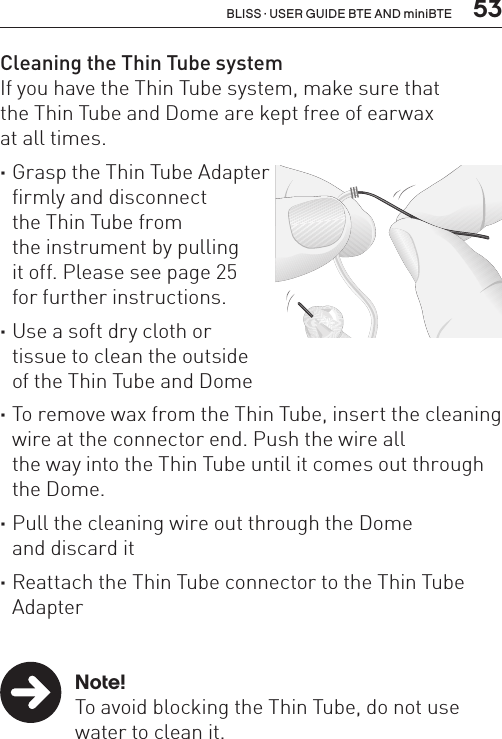  53BLISS · USER GUIDE BTE AND miniBTECleaning the Thin Tube systemIf you have the Thin Tube system, make sure that  the Thin Tube and Dome are kept free of earwax  at all times. ·Grasp the Thin Tube Adapter  firmly and disconnect  the Thin Tube from  the instrument by pulling  it off. Please see page 25  for further instructions. ·Use a soft dry cloth or  tissue to clean the outside  of the Thin Tube and Dome ·To remove wax from the Thin Tube, insert the cleaning wire at the connector end. Push the wire all  the way into the Thin Tube until it comes out through the Dome. ·Pull the cleaning wire out through the Dome  and discard it ·Reattach the Thin Tube connector to the Thin Tube Adapter   Note!  To avoid blocking the Thin Tube, do not use    water to clean it.