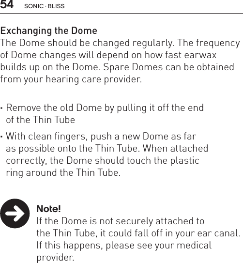 54 sonic · BLissExchanging the DomeThe Dome should be changed regularly. The frequency of Dome changes will depend on how fast earwax builds up on the Dome. Spare Domes can be obtained from your hearing care provider.  ·Remove the old Dome by pulling it off the end  of the Thin Tube ·With clean fingers, push a new Dome as far  as possible onto the Thin Tube. When attached correctly, the Dome should touch the plastic  ring around the Thin Tube.   Note!  If the Dome is not securely attached to    the Thin Tube, it could fall off in your ear canal.  If this happens, please see your medical     provider.