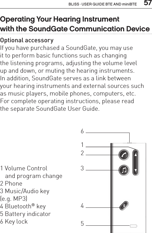  57BLISS · USER GUIDE BTE AND miniBTEOperating Your Hearing Instrument  with the SoundGate Communication DeviceOptional accessoryIf you have purchased a SoundGate, you may use  it to perform basic functions such as changing  the listening programs, adjusting the volume level  up and down, or muting the hearing instruments.  In addition, SoundGate serves as a link between  your hearing instruments and external sources such  as music players, mobile phones, computers, etc.For complete operating instructions, please read  the separate SoundGate User Guide.1 Volume Control    and program change2 Phone3 Music/Audio key  (e.g. MP3)4 Bluetooth® key5 Battery indicator 6 Key lock123465