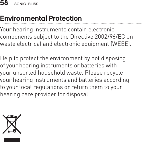 58 sonic · BLissEnvironmental ProtectionYour hearing instruments contain electronic  components subject to the Directive 2002/96/EC on waste electrical and electronic equipment (WEEE). Help to protect the environment by not disposing  of your hearing instruments or batteries with your unsorted household waste. Please recycle  your hearing instruments and batteries according  to your local regulations or return them to your  hearing care provider for disposal.