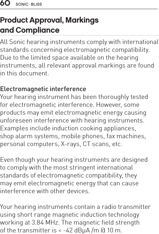 60 sonic · BLissProduct Approval, Markings  and ComplianceAll Sonic hearing instruments comply with international standards concerning electromagnetic compatibility. Due to the limited space available on the hearing instruments, all relevant approval markings are found in this document.Electromagnetic interferenceYour hearing instrument has been thoroughly tested  for electromagnetic interference. However, some products may emit electromagnetic energy causing unforeseen interference with hearing instruments. Examples include induction cooking appliances,  shop alarm systems, mobile phones, fax machines, personal computers, X-rays, CT scans, etc. Even though your hearing instruments are designed  to comply with the most stringent international  standards of electromagnetic compatibility, they  may emit electromagnetic energy that can cause  interference with other devices. Your hearing instruments contain a radio transmitter using short range magnetic induction technology working at 3.84 MHz. The magnetic field strengthof the transmitter is &lt; -42 dBμA /m @ 10 m.