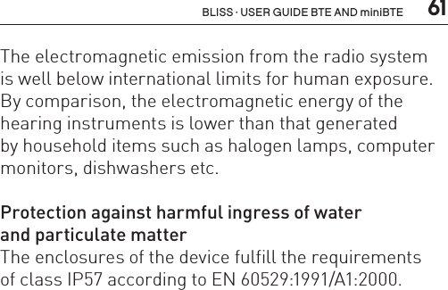  61BLISS · USER GUIDE BTE AND miniBTEThe electromagnetic emission from the radio system  is well below international limits for human exposure. By comparison, the electromagnetic energy of the hearing instruments is lower than that generated  by household items such as halogen lamps, computer monitors, dishwashers etc.Protection against harmful ingress of water  and particulate matterThe enclosures of the device fulfill the requirements  of class IP57 according to EN 60529:1991/A1:2000.