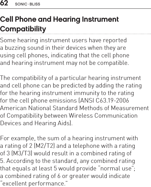 62 sonic · BLissCell Phone and Hearing Instrument  CompatibilitySome hearing instrument users have reported  a buzzing sound in their devices when they are  using cell phones, indicating that the cell phone  and hearing instrument may not be compatible. The compatibility of a particular hearing instrument and cell phone can be predicted by adding the rating  for the hearing instrument immunity to the rating  for the cell phone emissions (ANSI C63.19-2006American National Standard Methods of Measurement of Compatibility between Wireless Communication Devices and Hearing Aids). For example, the sum of a hearing instrument with  a rating of 2 (M2/T2) and a telephone with a rating  of 3 (M3/T3) would result in a combined rating of  5. According to the standard, any combined rating  that equals at least 5 would provide “normal use”;a combined rating of 6 or greater would indicate“excellent performance.”