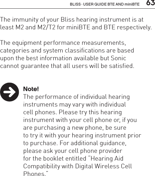  63BLISS · USER GUIDE BTE AND miniBTEThe immunity of your Bliss hearing instrument is at least M2 and M2/T2 for miniBTE and BTE respectively.The equipment performance measurements,  categories and system classifications are based  upon the best information available but Sonic  cannot guarantee that all users will be satisfied. Note!  The performance of individual hearing    instruments may vary with individual    cell phones. Please try this hearing    instrument with your cell phone or, if you    are purchasing a new phone, be sure    to try it with your hearing instrument prior    to purchase. For additional guidance,    please ask your cell phone provider    for the booklet entitled “Hearing Aid    Compatibility with Digital Wireless Cell     Phones.“