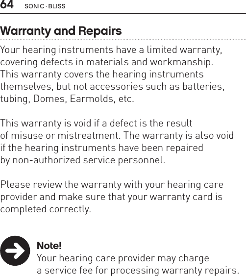 64 sonic · BLissWarranty and RepairsYour hearing instruments have a limited warranty, covering defects in materials and workmanship.  This warranty covers the hearing instruments  themselves, but not accessories such as batteries, tubing, Domes, Earmolds, etc. This warranty is void if a defect is the result  of misuse or mistreatment. The warranty is also void  if the hearing instruments have been repaired  by non-authorized service personnel. Please review the warranty with your hearing care provider and make sure that your warranty card is completed correctly. Note!  Your hearing care provider may charge    a service fee for processing warranty repairs.  