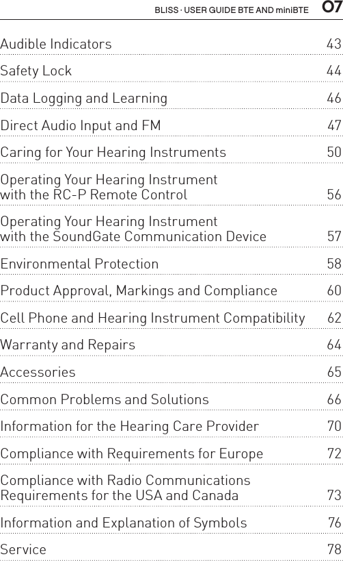  07BLISS · USER GUIDE BTE AND miniBTEAudible Indicators  43Safety Lock  44Data Logging and Learning  46Direct Audio Input and FM  47Caring for Your Hearing Instruments  50Operating Your Hearing Instrument  with the RC-P Remote Control  56Operating Your Hearing Instrument  with the SoundGate Communication Device  57Environmental Protection  58Product Approval, Markings and Compliance  60Cell Phone and Hearing Instrument Compatibility  62Warranty and Repairs  64Accessories 65Common Problems and Solutions  66Information for the Hearing Care Provider  70Compliance with Requirements for Europe  72Compliance with Radio Communications  Requirements for the USA and Canada  73Information and Explanation of Symbols  76Service 78