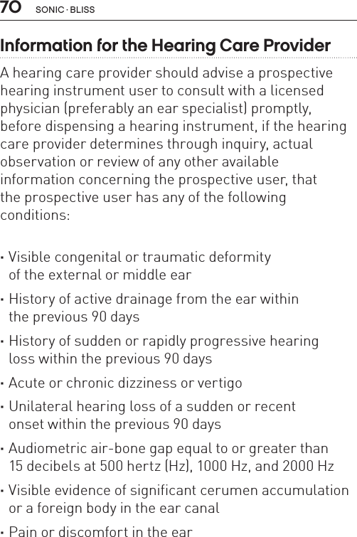 70 sonic · BLissInformation for the Hearing Care Provider A hearing care provider should advise a prospective hearing instrument user to consult with a licensed physician (preferably an ear specialist) promptly,  before dispensing a hearing instrument, if the hearing care provider determines through inquiry, actual observation or review of any other available  information concerning the prospective user, that  the prospective user has any of the following  conditions: ·Visible congenital or traumatic deformity  of the external or middle ear ·History of active drainage from the ear within  the previous 90 days ·History of sudden or rapidly progressive hearing loss within the previous 90 days ·Acute or chronic dizziness or vertigo ·Unilateral hearing loss of a sudden or recent  onset within the previous 90 days ·Audiometric air-bone gap equal to or greater than  15 decibels at 500 hertz (Hz), 1000 Hz, and 2000 Hz ·Visible evidence of significant cerumen accumulation or a foreign body in the ear canal ·Pain or discomfort in the ear