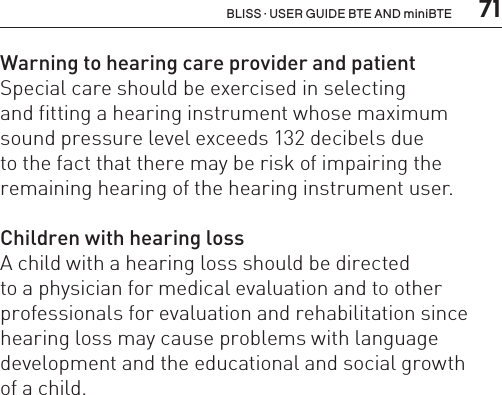  71BLISS · USER GUIDE BTE AND miniBTEWarning to hearing care provider and patientSpecial care should be exercised in selecting  and fitting a hearing instrument whose maximum sound pressure level exceeds 132 decibels due  to the fact that there may be risk of impairing the remaining hearing of the hearing instrument user.Children with hearing lossA child with a hearing loss should be directed  to a physician for medical evaluation and to other professionals for evaluation and rehabilitation since hearing loss may cause problems with language development and the educational and social growth  of a child.  