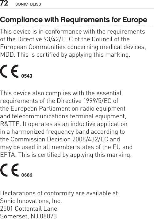 72 sonic · BLissCompliance with Requirements for EuropeThis device is in conformance with the requirements  of the Directive 93/42/EEC of the Council of theEuropean Communities concerning medical devices,MDD. This is certified by applying this marking. This device also complies with the essential  requirements of the Directive 1999/5/EC of  the European Parliament on radio equipment  and telecommunications terminal equipment,  R&amp;TTE. It operates as an inductive application  in a harmonized frequency band according to  the Commission Decision 2008/432/EC and  may be used in all member states of the EU and  EFTA. This is certified by applying this marking. Declarations of conformity are available at:Sonic Innovations, Inc.2501 Cottontail LaneSomerset, NJ 08873