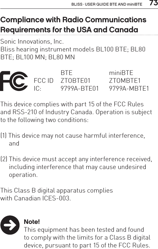  73BLISS · USER GUIDE BTE AND miniBTECompliance with Radio Communications Requirements for the USA and CanadaSonic Innovations, Inc.Bliss hearing instrument models BL100 BTE; BL80 BTE; BL100 MN; BL80 MN    BTE  miniBTE FCC ID  ZTOBTE01   ZTOMBTE1   IC:  9799A-BTE01 9799A-MBTE1This device complies with part 15 of the FCC Rules  and RSS-210 of Industry Canada. Operation is subject to the following two conditions:(1) This device may not cause harmful interference,   and(2) This device must accept any interference received,    including interference that may cause undesired   operation.This Class B digital apparatus complies  with Canadian ICES-003. Note!  This equipment has been tested and found    to comply with the limits for a Class B digital    device, pursuant to part 15 of the FCC Rules. 