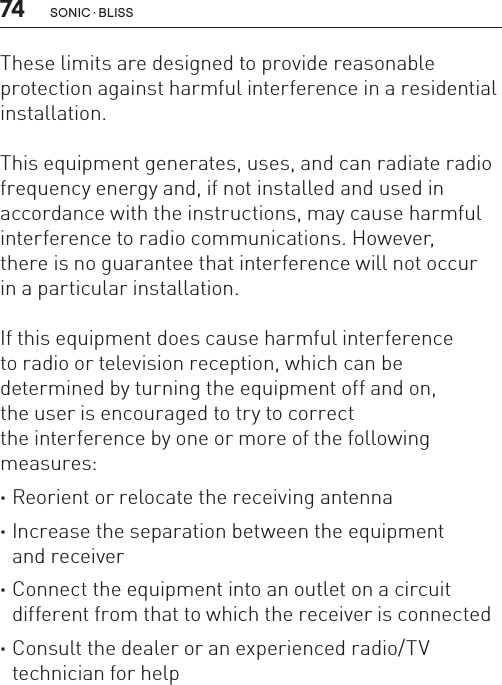 74 sonic · BLissThese limits are designed to provide reasonable protection against harmful interference in a residential installation.This equipment generates, uses, and can radiate radio frequency energy and, if not installed and used in accordance with the instructions, may cause harmful interference to radio communications. However,  there is no guarantee that interference will not occur  in a particular installation.If this equipment does cause harmful interference  to radio or television reception, which can be  determined by turning the equipment off and on,  the user is encouraged to try to correct  the interference by one or more of the following measures: ·Reorient or relocate the receiving antenna ·Increase the separation between the equipment  and receiver ·Connect the equipment into an outlet on a circuit different from that to which the receiver is connected ·Consult the dealer or an experienced radio/TV technician for help