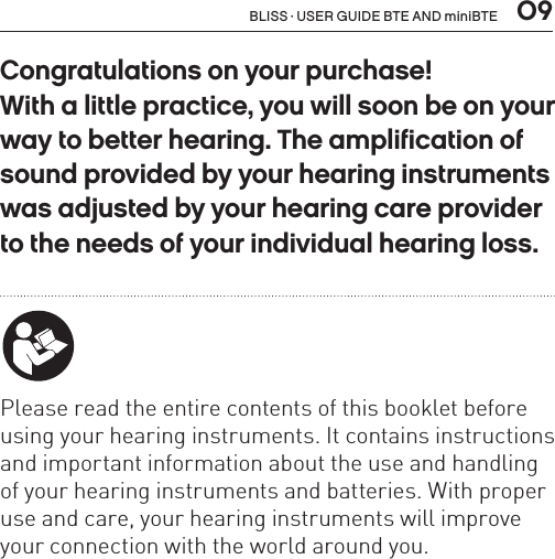  09BLISS · USER GUIDE BTE AND miniBTECongratulations on your purchase! With a little practice, you will soon be on your way to better hearing. The amplification of sound provided by your hearing instruments was adjusted by your hearing care provider to the needs of your individual hearing loss. Please read the entire contents of this booklet before using your hearing instruments. It contains instructions and important information about the use and handling of your hearing instruments and batteries. With proper use and care, your hearing instruments will improve your connection with the world around you.