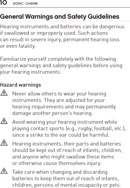10 sonic · charmGeneral Warnings and Safety GuidelinesHearing instruments and batteries can be dangerous  if swallowed or improperly used. Such actions  can result in severe injury, permanent hearing loss  or even fatality. Familiarize yourself completely with the following general warnings and safety guidelines before using your hearing instruments.Hazard warnings   Never allow others to wear your hearing  instruments. They are adjusted for your  hearing requirements and may permanently damage another person’s hearing.   Avoid wearing your hearing instrument while playing contact sports (e.g., rugby, football, etc.), since a strike to the ear could be harmful.   Hearing instruments, their parts and batteries should be kept out of reach of infants, children, and anyone who might swallow these items  or otherwise cause themselves injury.   Take care when changing and discarding  batteries to keep them out of reach of infants, children, persons of mental incapacity or pets. 