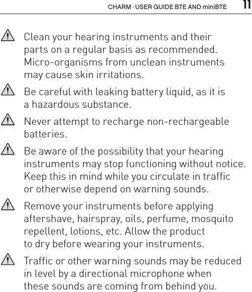  11CHARM · USER GUIDE BTE AND miniBTE   Clean your hearing instruments and their  parts on a regular basis as recommended.  Micro-organisms from unclean instruments  may cause skin irritations.   Be careful with leaking battery liquid, as it is  a hazardous substance.   Never attempt to recharge non-rechargeable batteries.   Be aware of the possibility that your hearing instruments may stop functioning without notice.Keep this in mind while you circulate in traffic  or otherwise depend on warning sounds.    Remove your instruments before applying  aftershave, hairspray, oils, perfume, mosquito repellent, lotions, etc. Allow the product  to dry before wearing your instruments.   Traffic or other warning sounds may be reduced in level by a directional microphone when  these sounds are coming from behind you.