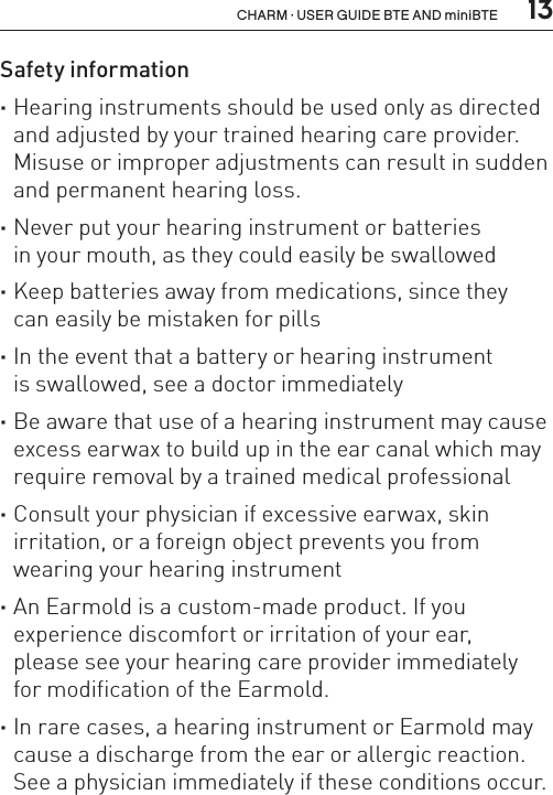  13CHARM · USER GUIDE BTE AND miniBTESafety information ·Hearing instruments should be used only as directed and adjusted by your trained hearing care provider.Misuse or improper adjustments can result in sudden and permanent hearing loss. ·Never put your hearing instrument or batteries  in your mouth, as they could easily be swallowed ·Keep batteries away from medications, since they  can easily be mistaken for pills ·In the event that a battery or hearing instrument  is swallowed, see a doctor immediately ·Be aware that use of a hearing instrument may cause excess earwax to build up in the ear canal which may require removal by a trained medical professional ·Consult your physician if excessive earwax, skin irritation, or a foreign object prevents you from wearing your hearing instrument ·An Earmold is a custom-made product. If you  experience discomfort or irritation of your ear,  please see your hearing care provider immediately  for modification of the Earmold. ·In rare cases, a hearing instrument or Earmold may cause a discharge from the ear or allergic reaction.See a physician immediately if these conditions occur.