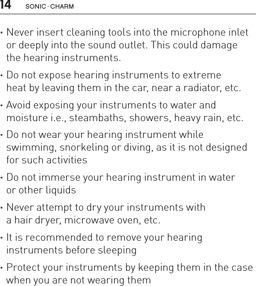 14 sonic · charm ·Never insert cleaning tools into the microphone inlet or deeply into the sound outlet. This could damage  the hearing instruments. ·Do not expose hearing instruments to extreme  heat by leaving them in the car, near a radiator, etc. ·Avoid exposing your instruments to water and  moisture i.e., steambaths, showers, heavy rain, etc. ·Do not wear your hearing instrument while  swimming, snorkeling or diving, as it is not designed for such activities ·Do not immerse your hearing instrument in water  or other liquids ·Never attempt to dry your instruments with  a hair dryer, microwave oven, etc. ·It is recommended to remove your hearing  instruments before sleeping ·Protect your instruments by keeping them in the case when you are not wearing them