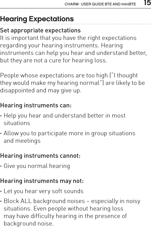  15CHARM · USER GUIDE BTE AND miniBTEHearing ExpectationsSet appropriate expectationsIt is important that you have the right expectations regarding your hearing instruments. Hearing  instruments can help you hear and understand better, but they are not a cure for hearing loss.People whose expectations are too high (“I thought  they would make my hearing normal”) are likely to be disappointed and may give up.Hearing instruments can: ·Help you hear and understand better in most  situations ·Allow you to participate more in group situations  and meetingsHearing instruments cannot: ·Give you normal hearingHearing instruments may not: ·Let you hear very soft sounds ·Block ALL background noises – especially in noisy situations. Even people without hearing loss  may have difficulty hearing in the presence of  background noise.