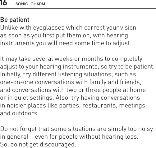 16 sonic · charmBe patientUnlike with eyeglasses which correct your vision  as soon as you first put them on, with hearing  instruments you will need some time to adjust. It may take several weeks or months to completely adjust to your hearing instruments, so try to be patient. Initially, try different listening situations, such as one-on-one conversations with family and friends,  and conversations with two or three people at home  or in quiet settings. Also, try having conversations  in noisier places like parties, restaurants, meetings, and outdoors. Do not forget that some situations are simply too noisy in general – even for people without hearing loss.So, do not get discouraged.