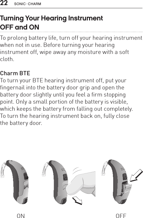 22 sonic · charmTurning Your Hearing Instrument  OFF and ONTo prolong battery life, turn off your hearing instrument when not in use. Before turning your hearing  instrument off, wipe away any moisture with a soft cloth.Charm BTE To turn your BTE hearing instrument off, put your fingernail into the battery door grip and open the battery door slightly until you feel a firm stopping  point. Only a small portion of the battery is visible, which keeps the battery from falling out completely.  To turn the hearing instrument back on, fully close  the battery door.ON OFFBL_ILLU_BTE_WithEarhook_BW_HI3BL_ILLU_BTE_InstrumentOnOff1_BW_HI5.1BL_ILLU_BTE_InstrumentOnOff2_BW_HI5.2