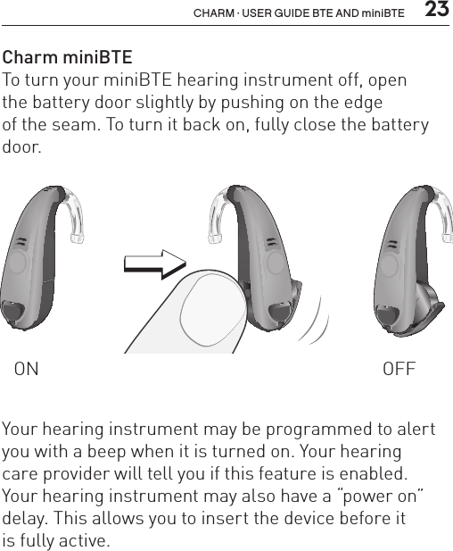  23CHARM · USER GUIDE BTE AND miniBTECharm miniBTE To turn your miniBTE hearing instrument off, open  the battery door slightly by pushing on the edge  of the seam. To turn it back on, fully close the battery door.ON OFFBL_ILLU_miniBTE_WithEarhook_BW_HI3BL_ILLU_miniBTE_InstrumentOnOff1_BW_HI6.1BL_ILLU_miniBTE_InstrumentOnOff2_BW_HI6.2Your hearing instrument may be programmed to alert you with a beep when it is turned on. Your hearing  care provider will tell you if this feature is enabled.  Your hearing instrument may also have a “power on” delay. This allows you to insert the device before it  is fully active.