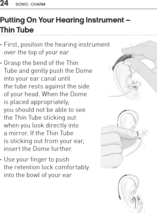 24 sonic · charmPutting On Your Hearing Instrument –  Thin Tube ·First, position the hearing instrument  over the top of your ear ·Grasp the bend of the Thin  Tube and gently push the Dome  into your ear canal until  the tube rests against the side  of your head. When the Dome  is placed appropriately,  you should not be able to see  the Thin Tube sticking out  when you look directly into  a mirror. If the Thin Tube  is sticking out from your ear, insert the Dome further. ·Use your finger to push  the retention lock comfortably  into the bowl of your earBL_ILLU_miniBTE_PuttingOnInstrumentThinTube1_BW_HI7.1BL_ILLU_miniBTE_PuttingOnInstrumentThinTube2_BW_HI7.2BL_ILLU_miniBTE_PuttingOnInstrumentThinTube3_BW_HI7.3